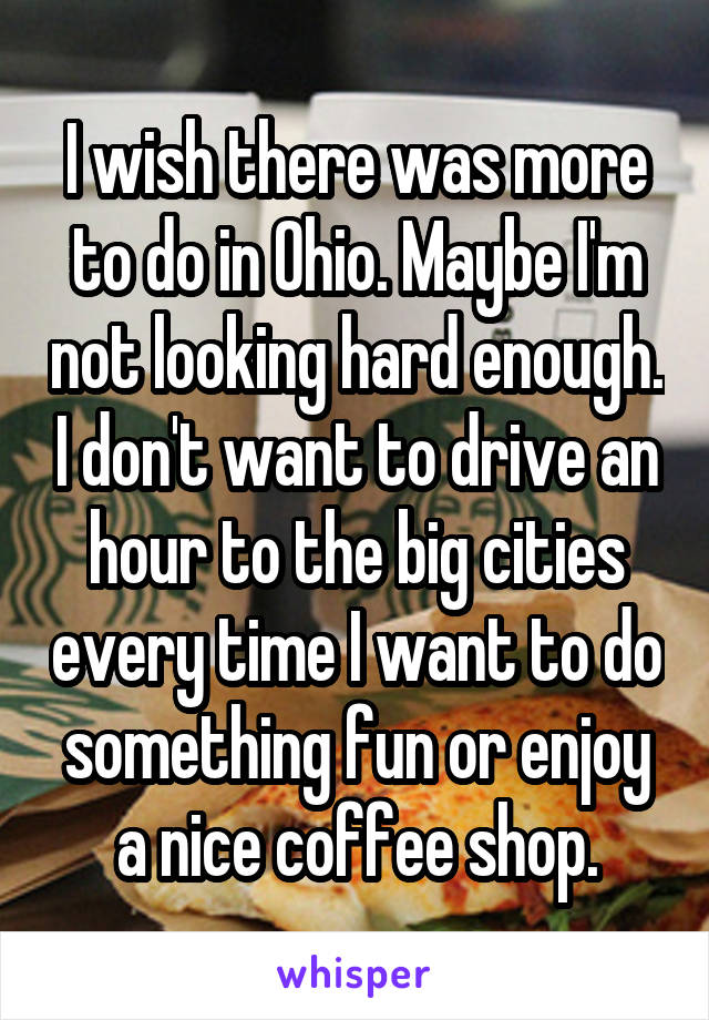 I wish there was more to do in Ohio. Maybe I'm not looking hard enough. I don't want to drive an hour to the big cities every time I want to do something fun or enjoy a nice coffee shop.