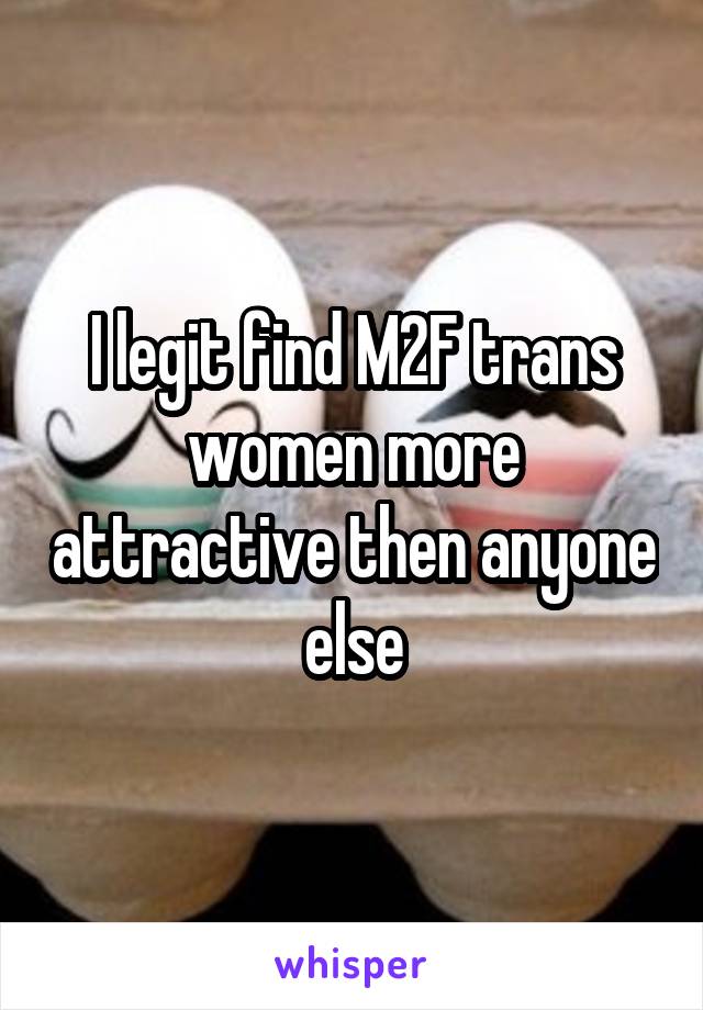 I legit find M2F trans women more attractive then anyone else