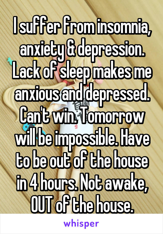 I suffer from insomnia, anxiety & depression. Lack of sleep makes me anxious and depressed. Can't win. Tomorrow will be impossible. Have to be out of the house in 4 hours. Not awake, OUT of the house.