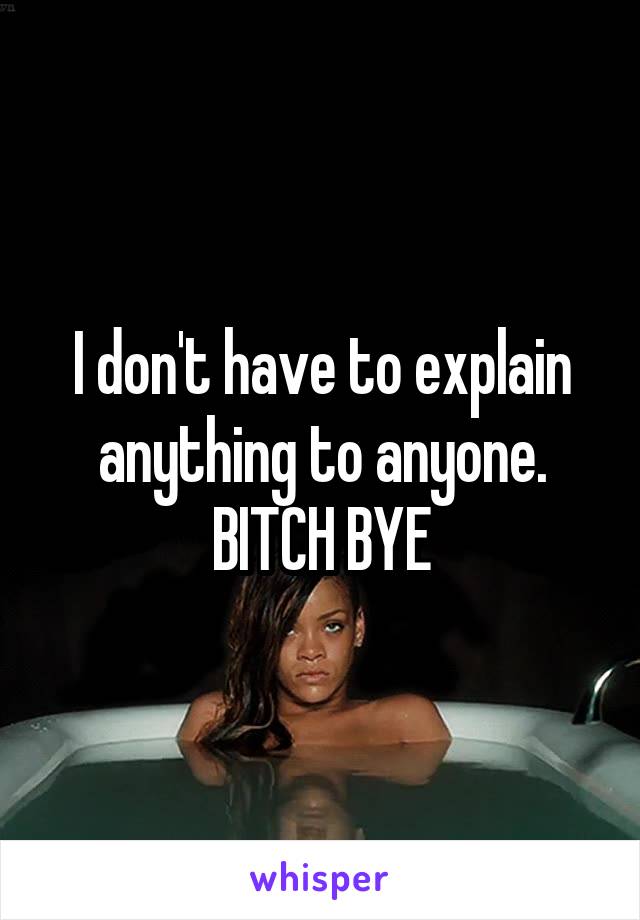 I don't have to explain anything to anyone. BITCH BYE