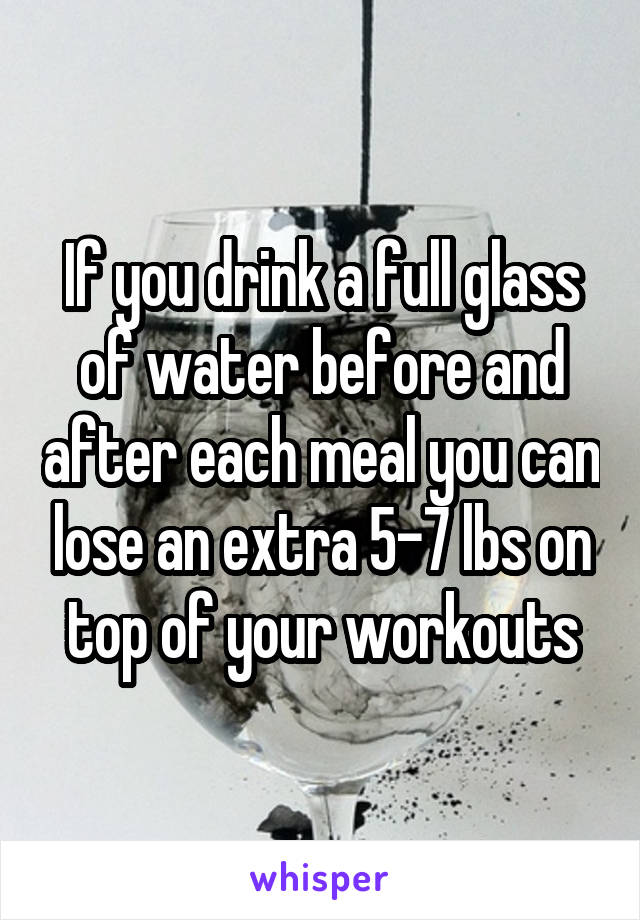 If you drink a full glass of water before and after each meal you can lose an extra 5-7 lbs on top of your workouts