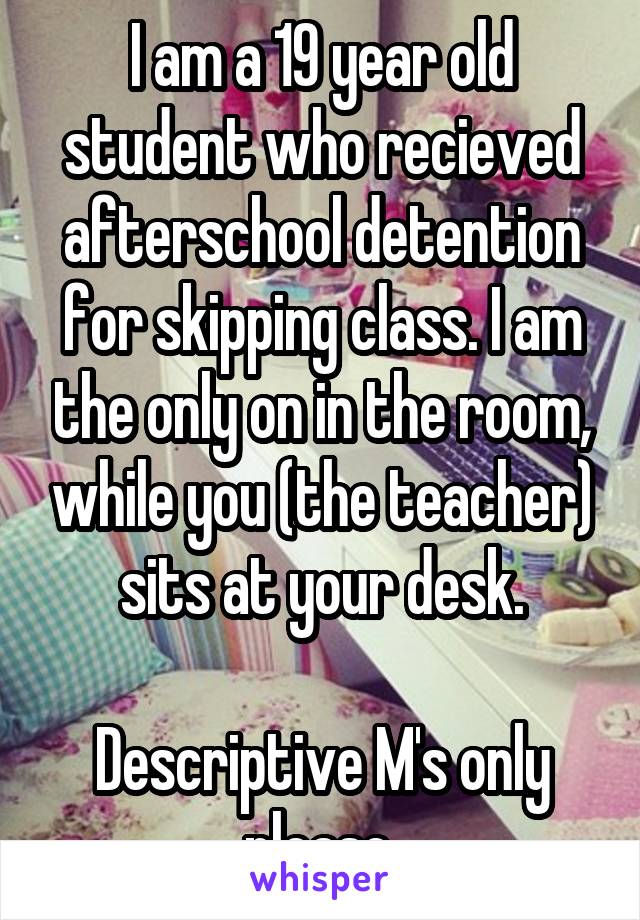 I am a 19 year old student who recieved afterschool detention for skipping class. I am the only on in the room, while you (the teacher) sits at your desk.

Descriptive M's only please.