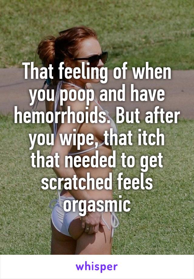 That feeling of when you poop and have hemorrhoids. But after you wipe, that itch that needed to get scratched feels orgasmic