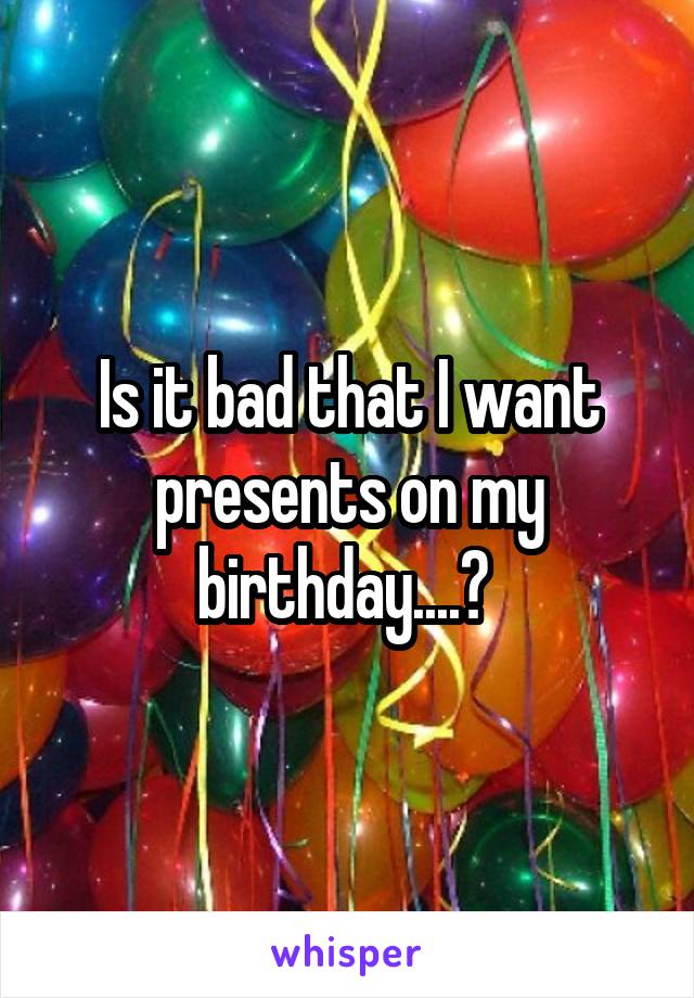 Is it bad that I want presents on my birthday....? 