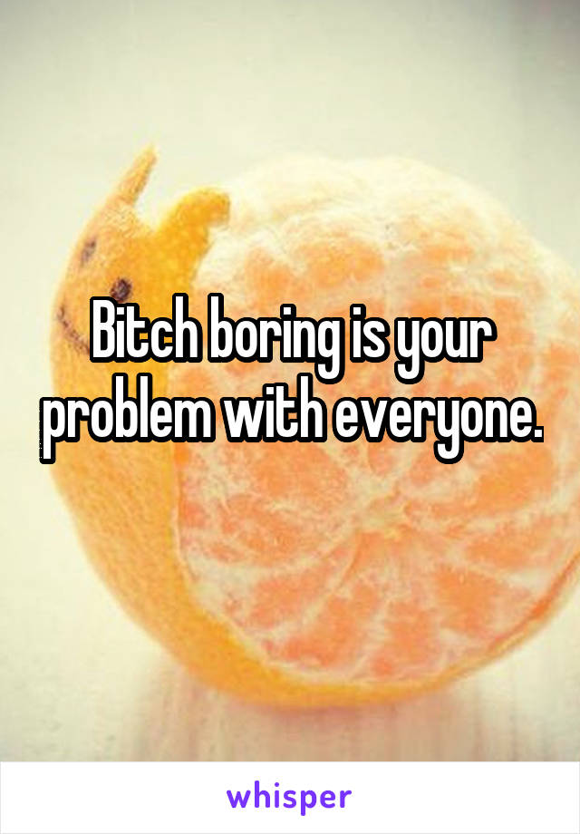 Bitch boring is your problem with everyone. 