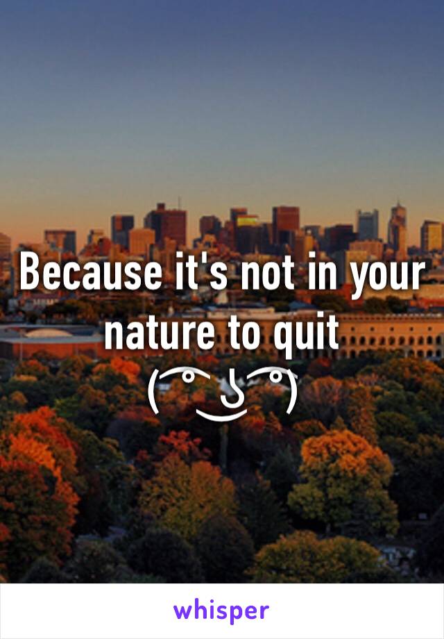 Because it's not in your nature to quit 
( ͡° ͜ʖ ͡°)