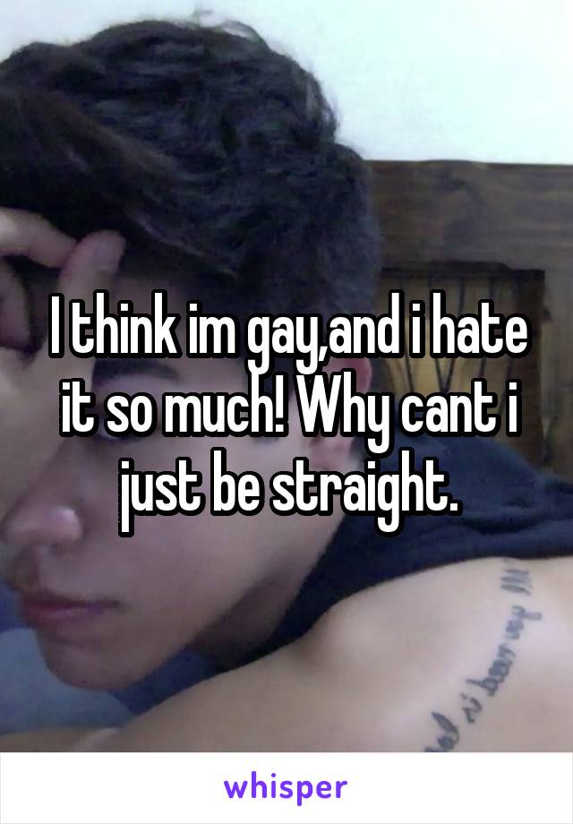 I think im gay,and i hate it so much! Why cant i just be straight.