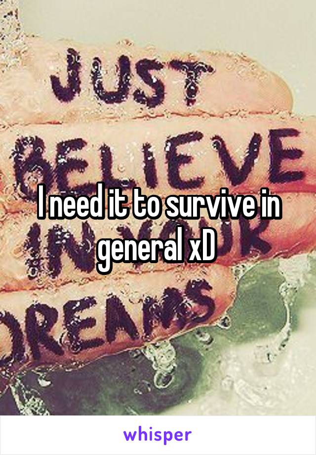 I need it to survive in general xD 