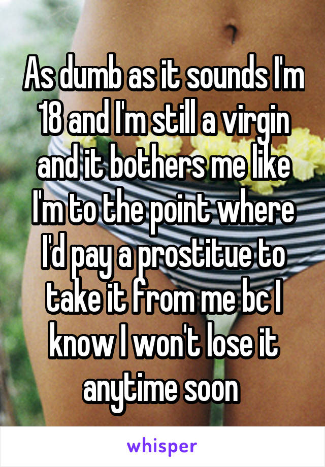 As dumb as it sounds I'm 18 and I'm still a virgin and it bothers me like I'm to the point where I'd pay a prostitue to take it from me bc I know I won't lose it anytime soon 