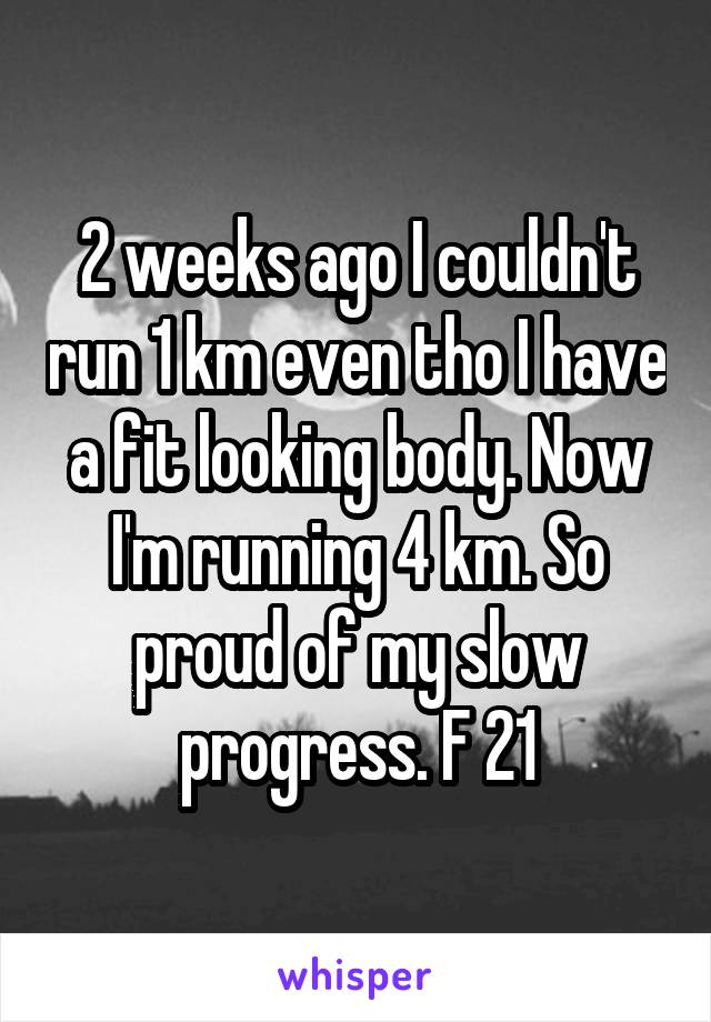 2 weeks ago I couldn't run 1 km even tho I have a fit looking body. Now I'm running 4 km. So proud of my slow progress. F 21