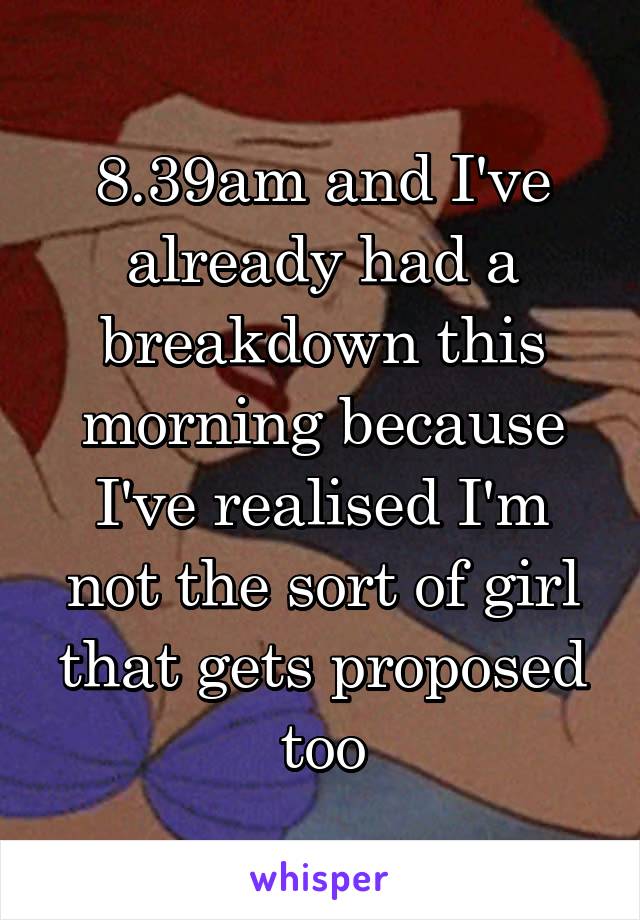 8.39am and I've already had a breakdown this morning because I've realised I'm not the sort of girl that gets proposed too