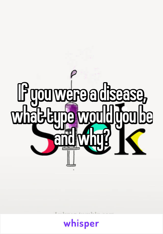 If you were a disease, what type would you be and why?