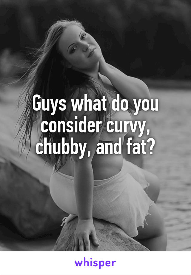 Guys what do you consider curvy, chubby, and fat?
