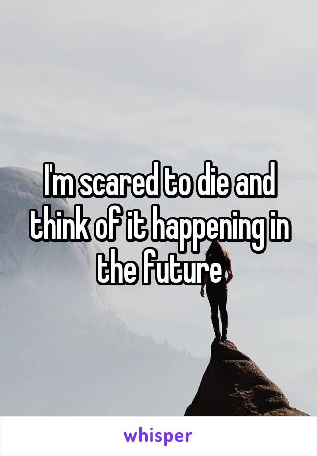 I'm scared to die and think of it happening in the future