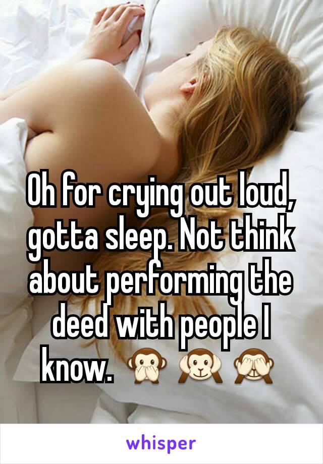 Oh for crying out loud, gotta sleep. Not think about performing the deed with people I know. 🙊🙉🙈