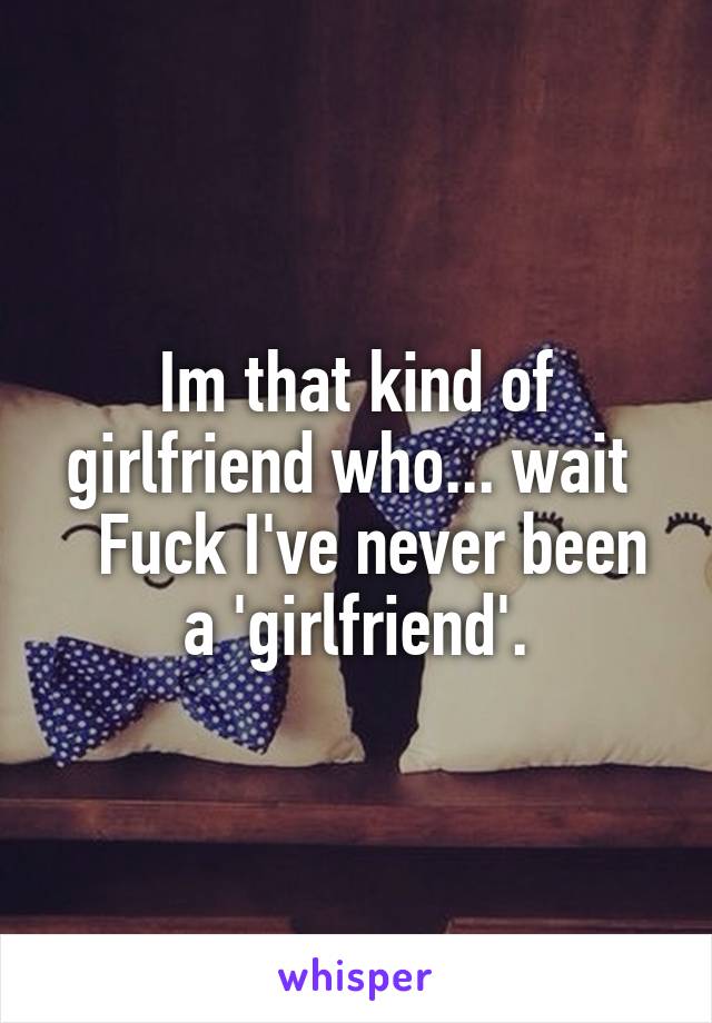 Im that kind of girlfriend who... wait 
  Fuck I've never been a 'girlfriend'.