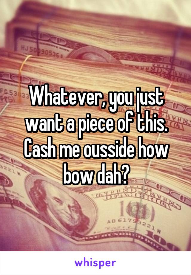 Whatever, you just want a piece of this. Cash me ousside how bow dah?