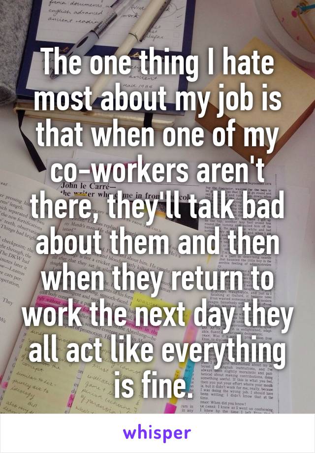 The one thing I hate most about my job is that when one of my co-workers aren't there, they'll talk bad about them and then when they return to work the next day they all act like everything is fine. 