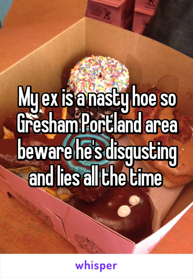 My ex is a nasty hoe so Gresham Portland area beware he's disgusting and lies all the time 