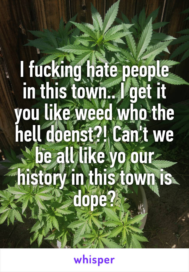 I fucking hate people in this town.. I get it you like weed who the hell doenst?! Can't we be all like yo our history in this town is dope?