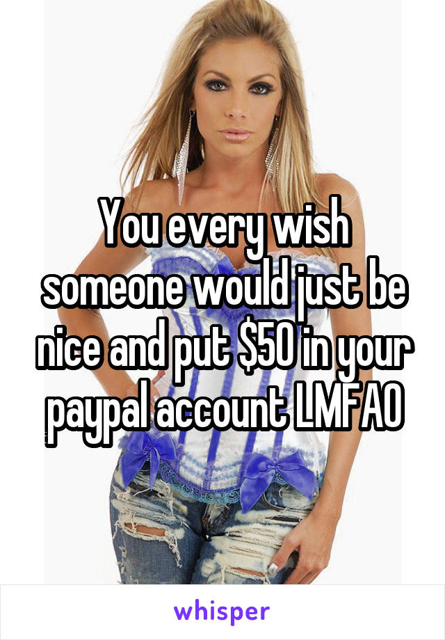 You every wish someone would just be nice and put $50 in your paypal account LMFAO