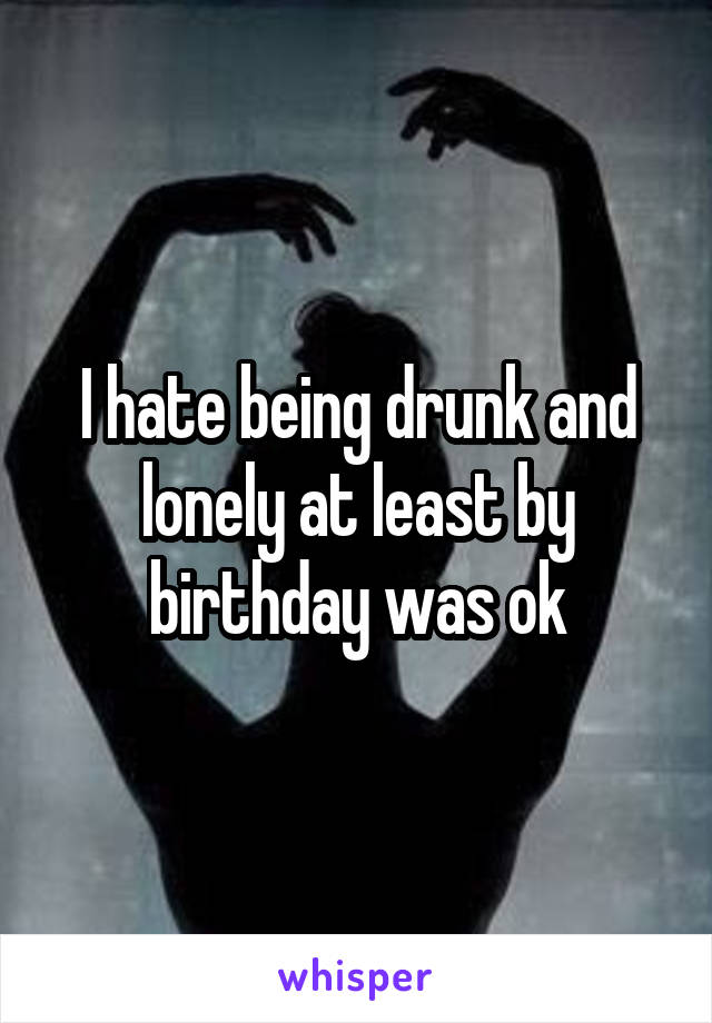 I hate being drunk and lonely at least by birthday was ok