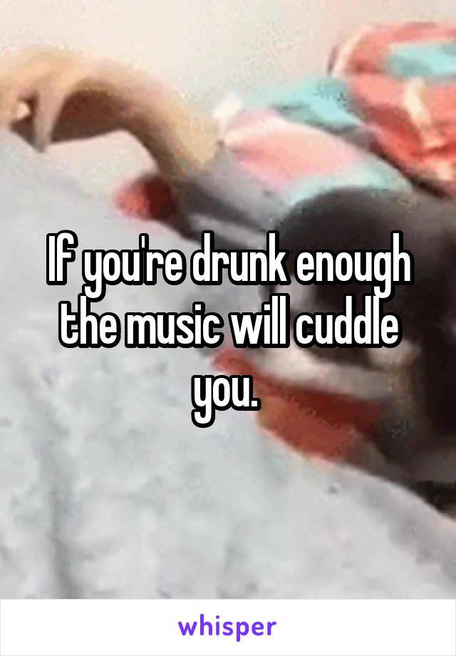 If you're drunk enough the music will cuddle you. 