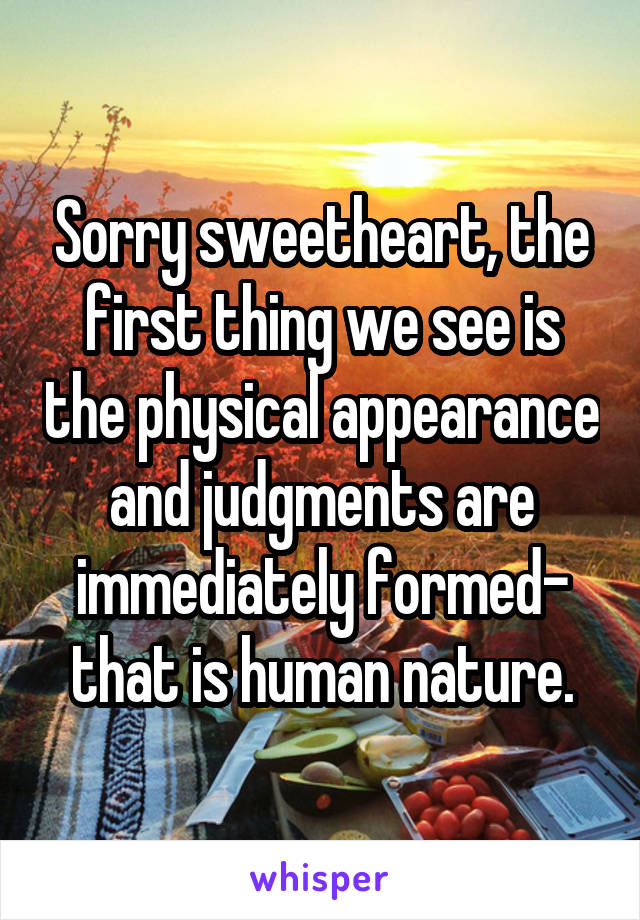 Sorry sweetheart, the first thing we see is the physical appearance and judgments are immediately formed- that is human nature.