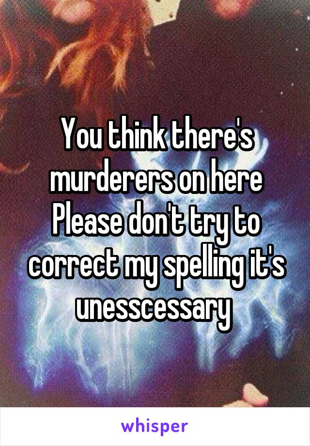 You think there's murderers on here
Please don't try to correct my spelling it's unesscessary 