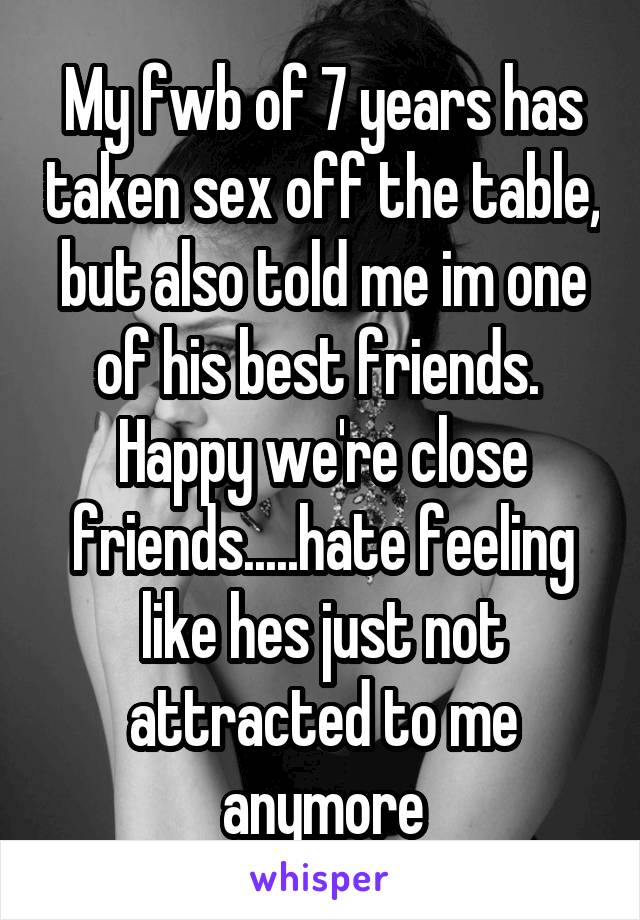 My fwb of 7 years has taken sex off the table, but also told me im one of his best friends. 
Happy we're close friends.....hate feeling like hes just not attracted to me anymore