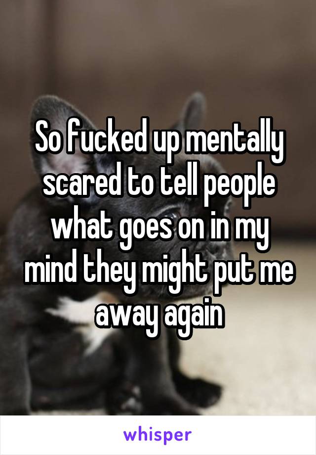 So fucked up mentally scared to tell people what goes on in my mind they might put me away again