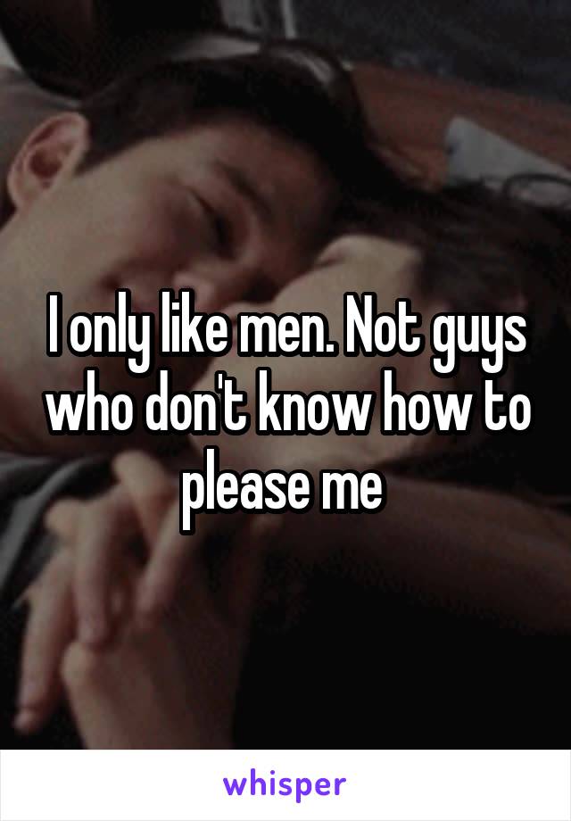 I only like men. Not guys who don't know how to please me 