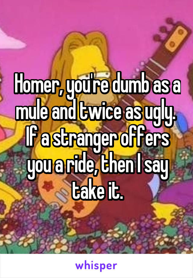 Homer, you're dumb as a mule and twice as ugly.  If a stranger offers you a ride, then I say take it.