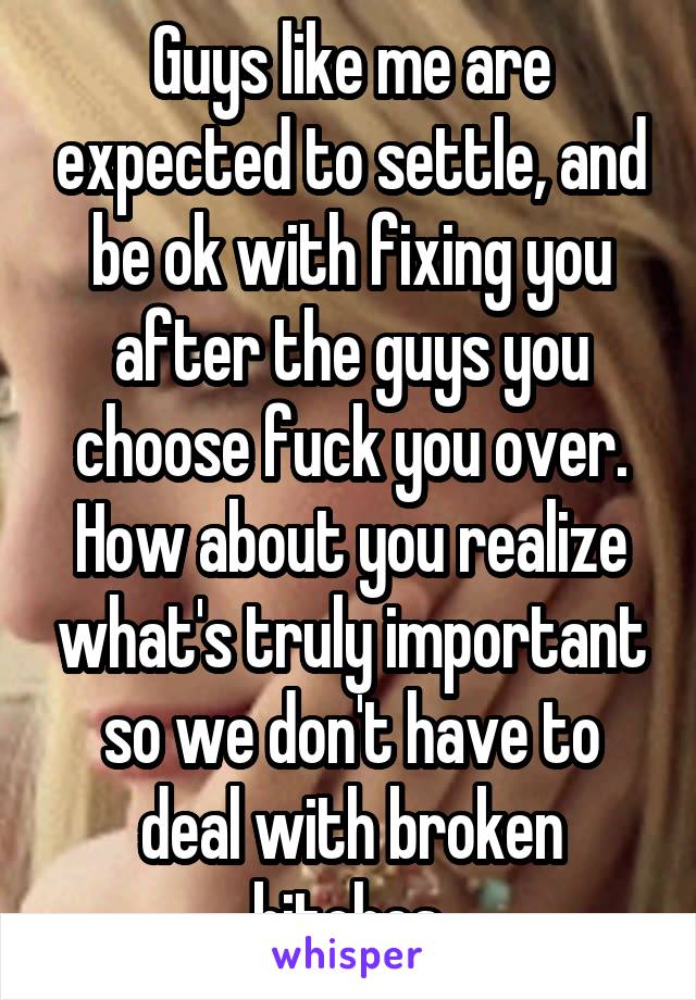 Guys like me are expected to settle, and be ok with fixing you after the guys you choose fuck you over. How about you realize what's truly important so we don't have to deal with broken bitches.