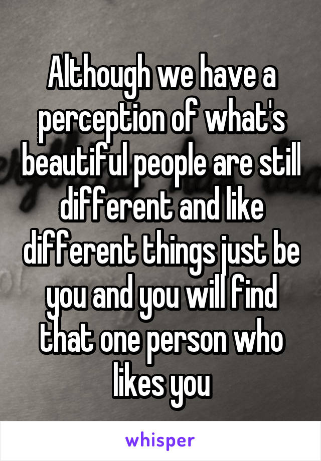 Although we have a perception of what's beautiful people are still different and like different things just be you and you will find that one person who likes you