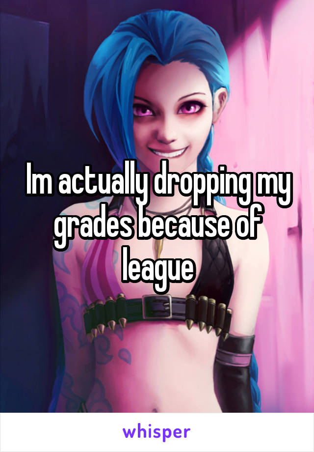 Im actually dropping my grades because of league