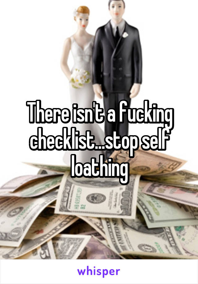 There isn't a fucking checklist...stop self loathing