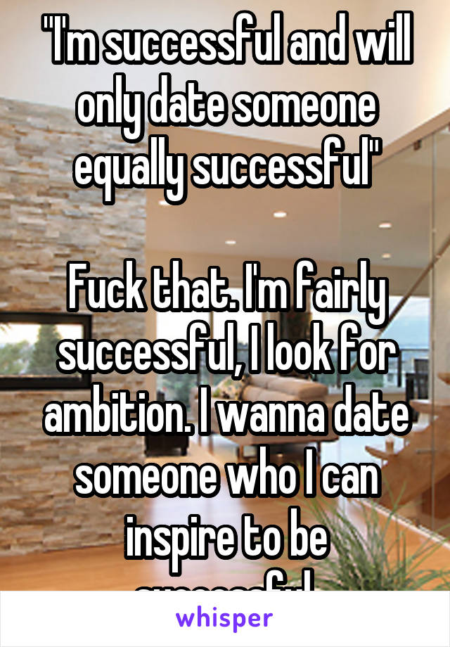 "I'm successful and will only date someone equally successful"

Fuck that. I'm fairly successful, I look for ambition. I wanna date someone who I can inspire to be successful.