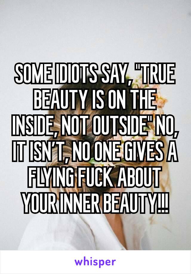 SOME IDIOTS SAY, "TRUE BEAUTY IS ON THE INSIDE, NOT OUTSIDE" NO, IT ISN’T, NO ONE GIVES A FLYING FUCK ABOUT YOUR INNER BEAUTY!!!