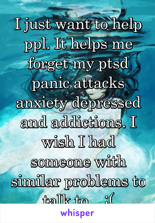 I just want to help ppl. It helps me forget my ptsd panic attacks anxiety depressed and addictions. I wish I had someone with similar problems to talk to... :(