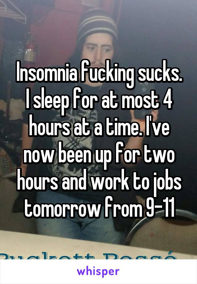 Insomnia fucking sucks. I sleep for at most 4 hours at a time. I've now been up for two hours and work to jobs tomorrow from 9-11