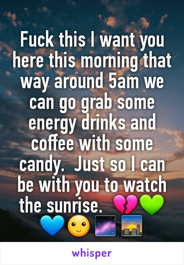 Fuck this I want you here this morning that way around 5am we can go grab some energy drinks and coffee with some candy.  Just so I can be with you to watch the sunrise.  💔💚💙🙂🌌🌇