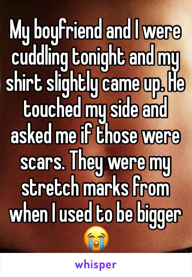 My boyfriend and I were cuddling tonight and my shirt slightly came up. He touched my side and asked me if those were scars. They were my stretch marks from when I used to be bigger 😭