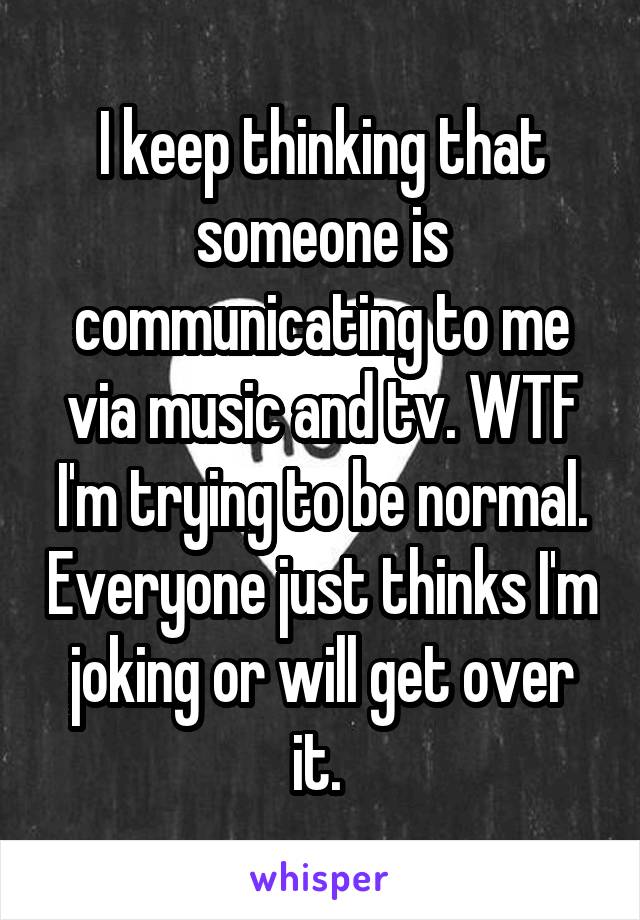 I keep thinking that someone is communicating to me via music and tv. WTF I'm trying to be normal. Everyone just thinks I'm joking or will get over it. 