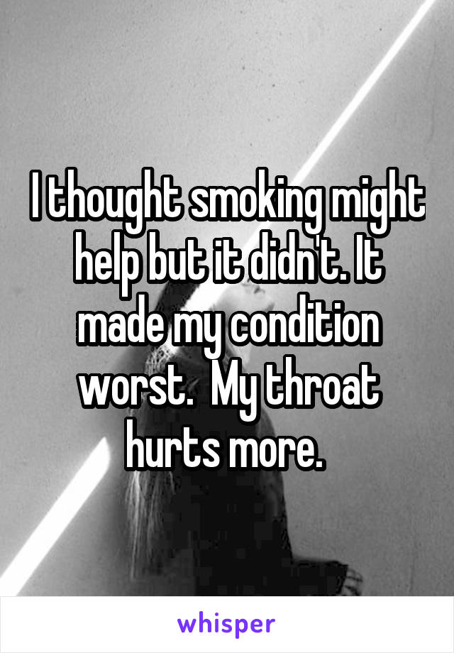 I thought smoking might help but it didn't. It made my condition worst.  My throat hurts more. 