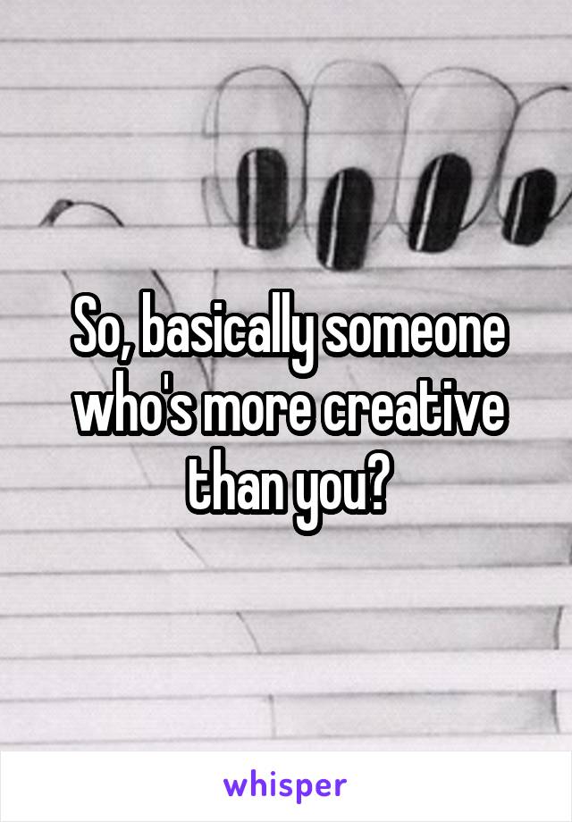 So, basically someone who's more creative than you?