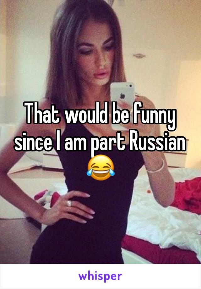 That would be funny since I am part Russian 😂