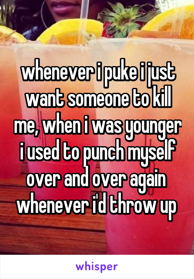 whenever i puke i just want someone to kill me, when i was younger i used to punch myself over and over again  whenever i'd throw up 