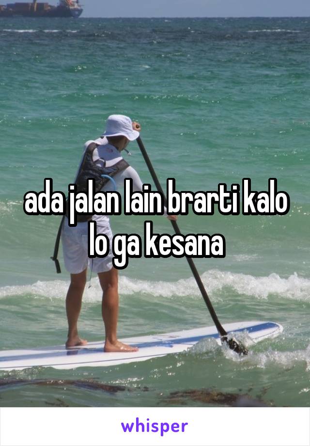 ada jalan lain brarti kalo lo ga kesana