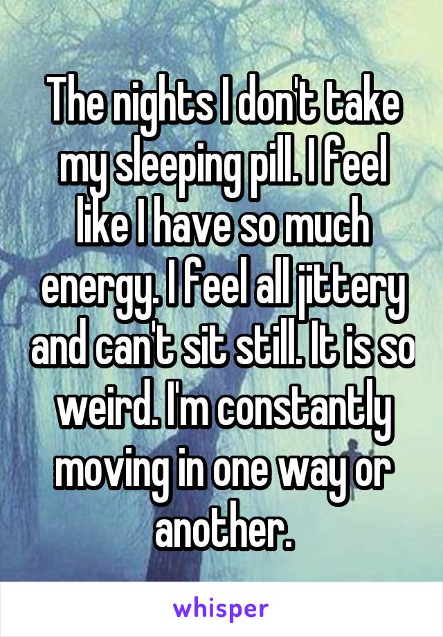 The nights I don't take my sleeping pill. I feel like I have so much energy. I feel all jittery and can't sit still. It is so weird. I'm constantly moving in one way or another.